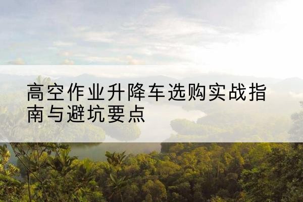 建华升降车怎么选-高空作业升降车选购实战指南与避坑要点