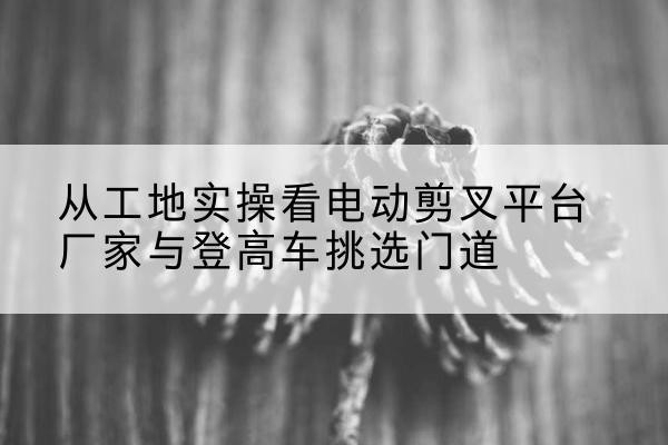 建华电动剪叉升降平台厂家-从工地实操看电动剪叉平台厂家与登高车挑选门道