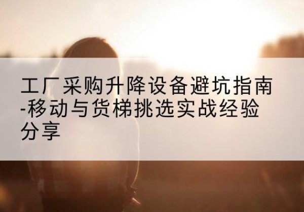 建华移动式升降机怎么选-工厂采购升降设备避坑指南-移动与货梯挑选实战经验分享