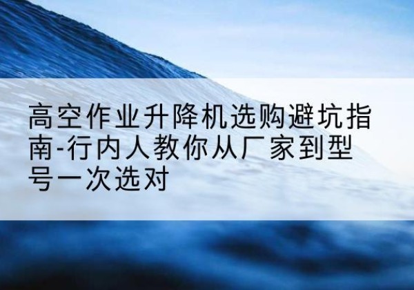建华升降平台厂家-高空作业升降机选购避坑指南-行内人教你从厂家到型号一次选对