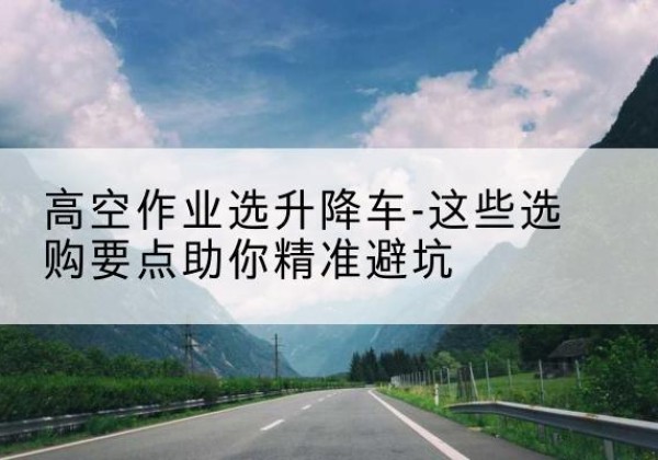 建华升降车厂家-高空作业选升降车-这些选购要点助你*避坑