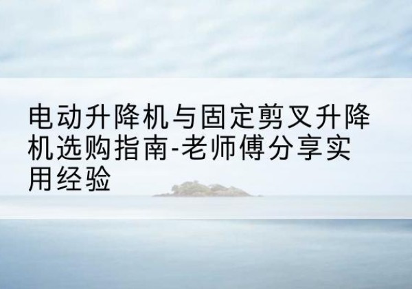建华电动升降机怎么选-电动升降机与固定剪叉升降机选购指南-老师傅分享实用经验