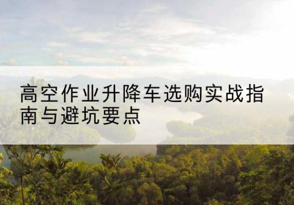 建华升降车怎么选-高空作业升降车选购实战指南与避坑要点