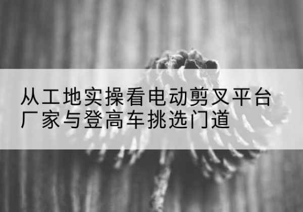 建华电动剪叉升降平台厂家-从工地实操看电动剪叉平台厂家与登高车挑选门道