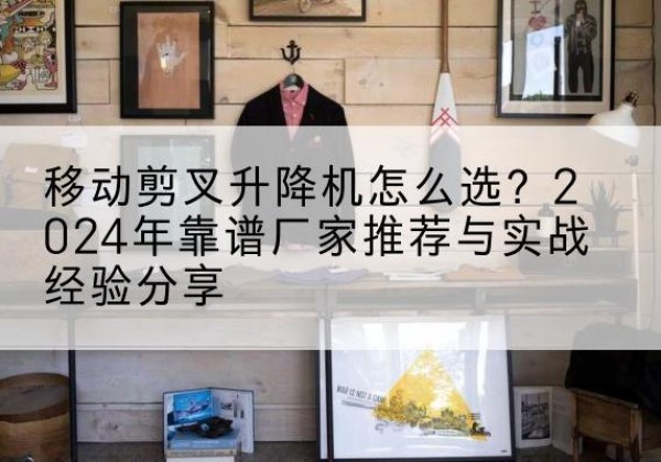 建华升降平台厂家推荐-移动剪叉升降机怎么选？2024年靠谱厂家推荐与实战经验分享
